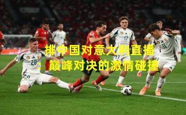  排中国对意大利直播：巅峰对决的激情碰撞