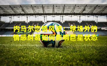 内马尔恋情风波：球场外的情感纠葛如何影响巨星状态