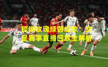 铿锵玫瑰绿茵绽放：女足赛事直播回放全解析