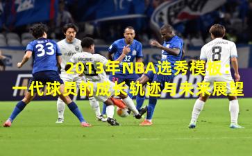 2013年NBA选秀模板：一代球员的成长轨迹与未来展望
