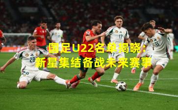 国足U22名单揭晓：新星集结备战未来赛事