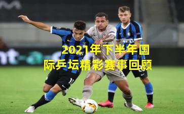 2021年下半年国际乒坛精彩赛事回顾