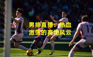 男排直播:热血激荡的赛场风云