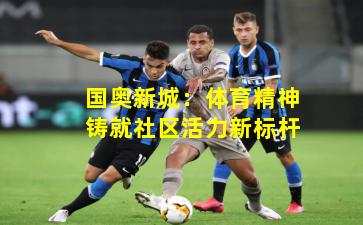 国奥新城:体育精神铸就社区活力新标杆