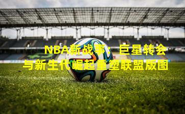 NBA新战事:巨星转会与新生代崛起重塑联盟版图