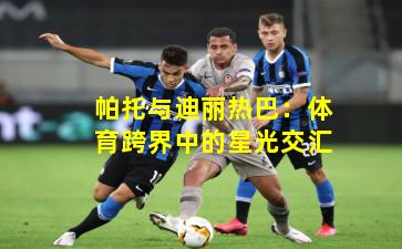 帕托与迪丽热巴：体育跨界中的星光交汇