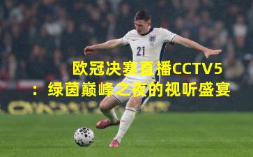 欧冠决赛直播CCTV5:绿茵巅峰之夜的视听盛宴
