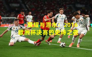 荣耀与泪水:2016欧洲杯决赛的史诗之夜