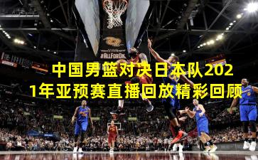 中国男篮对决日本队2021年亚预赛直播回放精彩回顾