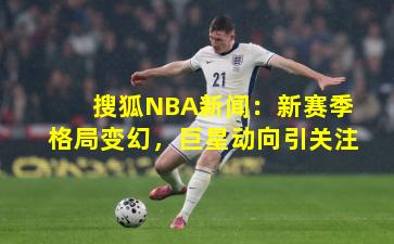 搜狐NBA新闻:新赛季格局变幻,巨星动向引关注