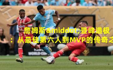 詹姆斯·登峰造极:从最佳第六人到MVP的传奇之路