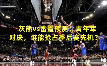 灰熊vs雷霆预测:青年军对决,谁能抢占季后赛先机?